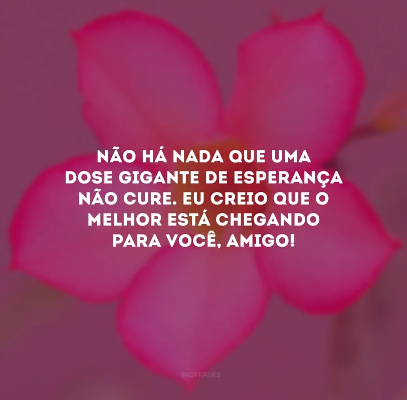 Não há nada que uma dose gigante de esperança não cure. Eu creio que o melhor está chegando para você, amigo!