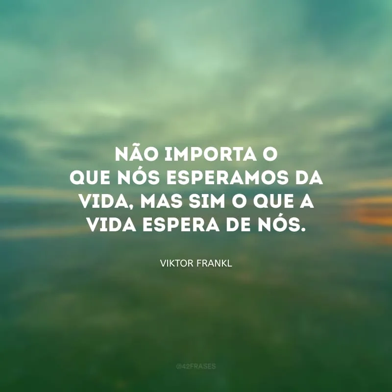 Não importa o que nós esperamos da vida, mas sim o que a vida espera de nós.