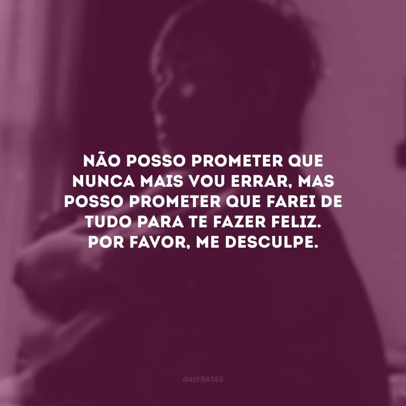 Não posso prometer que nunca mais vou errar, mas posso prometer que farei de tudo para te fazer feliz. Por favor, me desculpe.