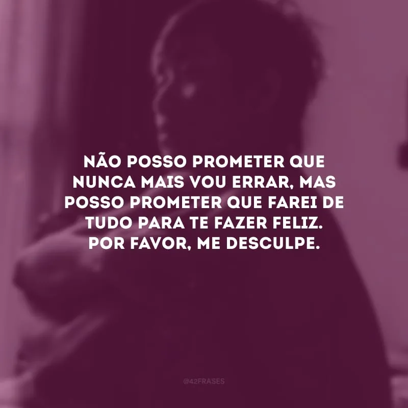 Não posso prometer que nunca mais vou errar, mas posso prometer que farei de tudo para te fazer feliz. Por favor, me desculpe.