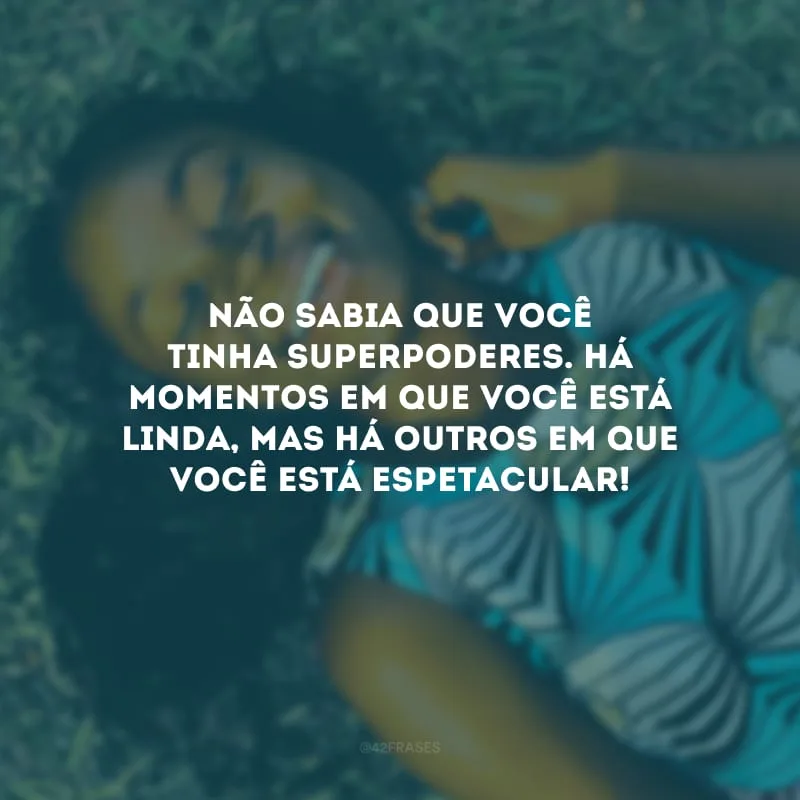 Não sabia que você tinha superpoderes. Há momentos em que você está linda, mas há outros em que você está espetacular!
