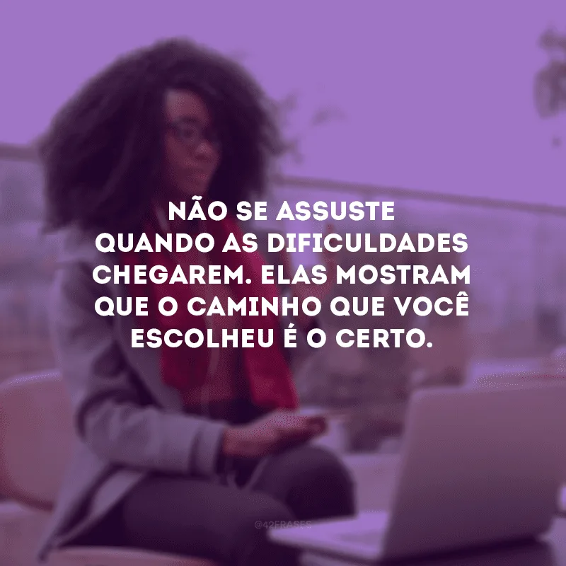 Não se assuste quando as dificuldades chegarem. Elas mostram que o caminho que você escolheu é o certo.