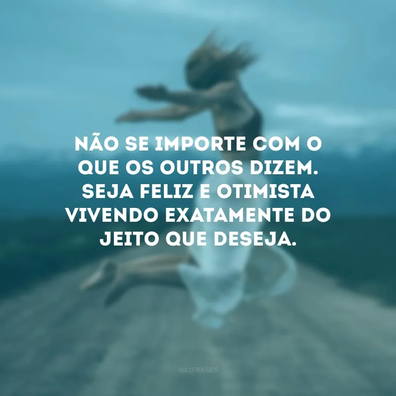 Não se importe com o que os outros dizem. Seja feliz e otimista vivendo exatamente do jeito que deseja.