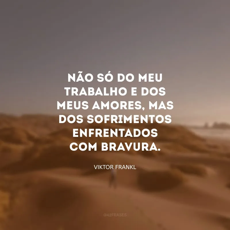 Não só do meu trabalho e dos meus amores, mas dos sofrimentos enfrentados com bravura.