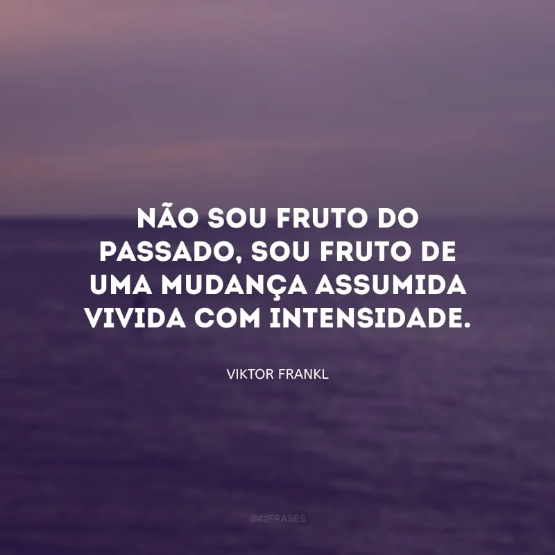 Não sou fruto do passado, sou fruto de uma mudança assumida vivida com intensidade.