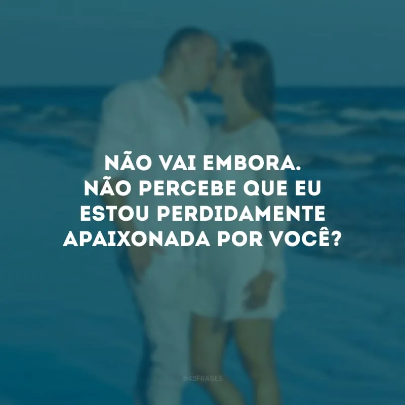 Não vai embora. Não percebe que eu estou perdidamente apaixonada por você?