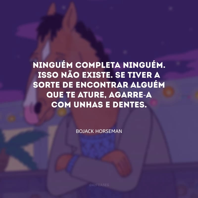 Ninguém completa ninguém. Isso não existe. Se tiver a sorte de encontrar alguém que te ature, agarre-a com unhas e dentes.