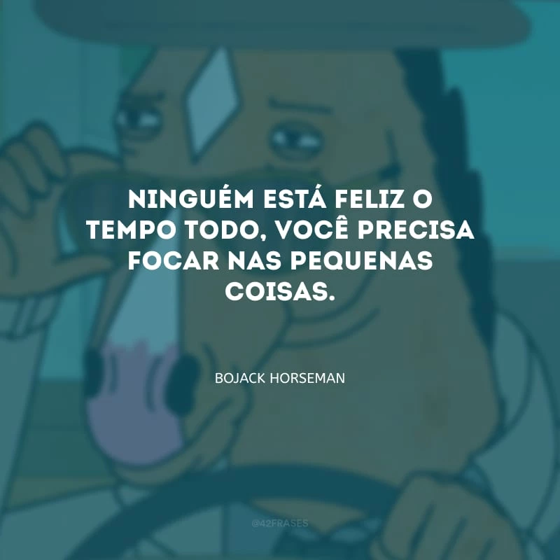Ninguém está feliz o tempo todo, você precisa focar nas pequenas coisas.