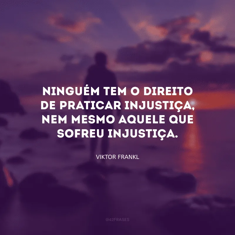Ninguém tem o direito de praticar injustiça, nem mesmo aquele que sofreu injustiça.