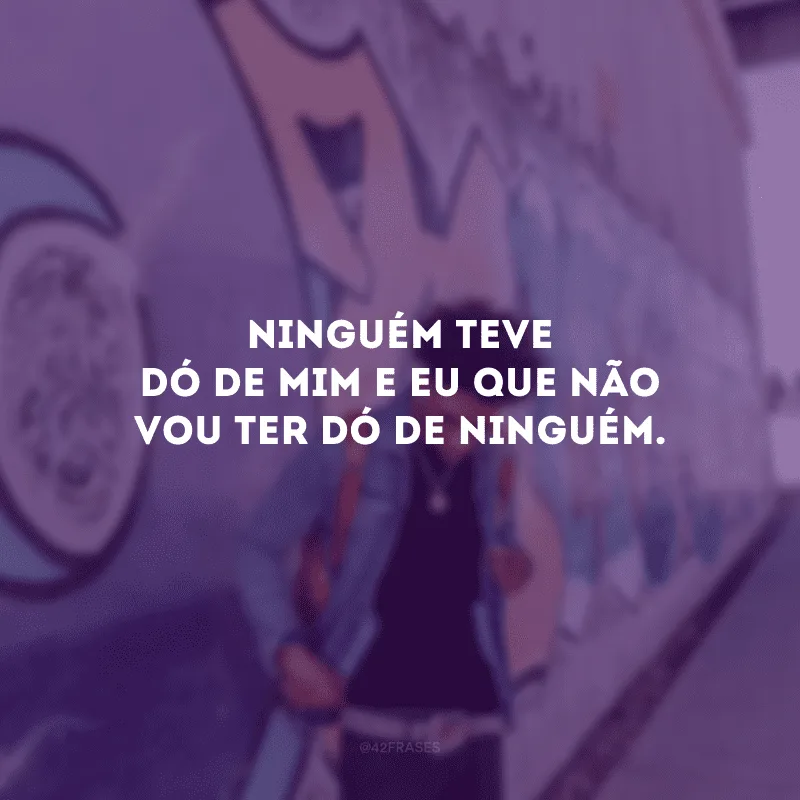 Ninguém teve dó de mim e eu que não vou ter dó de ninguém.