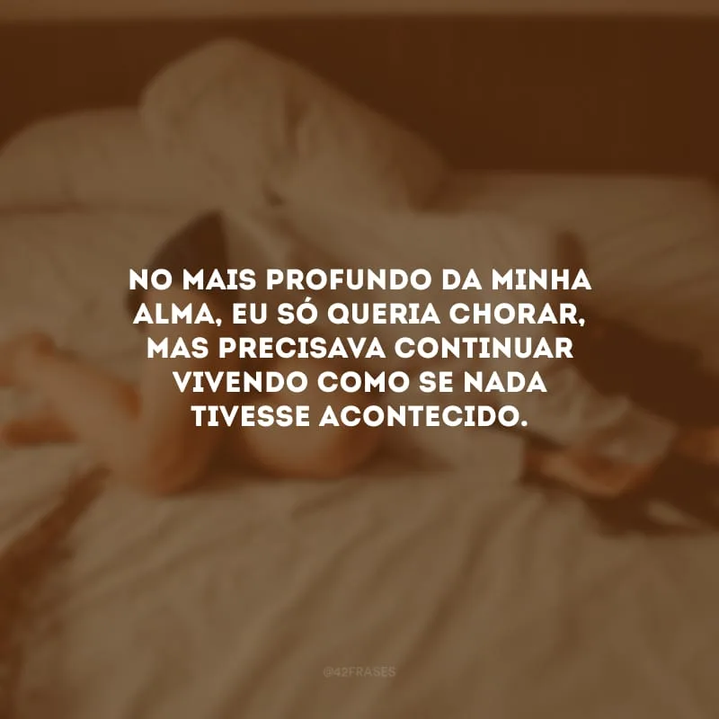 No mais profundo da minha alma, eu só queria chorar, mas precisava continuar vivendo como se nada tivesse acontecido.