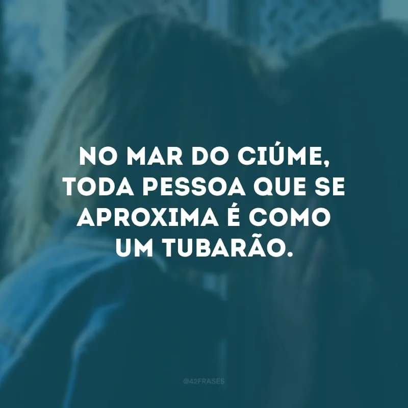 No mar do ciúme, toda pessoa que se aproxima é como um tubarão.