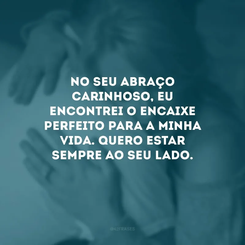 No seu abraço carinhoso, eu encontrei o encaixe perfeito para a minha vida. Quero estar sempre ao seu lado.