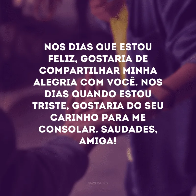 Nos dias que estou feliz, gostaria de compartilhar minha alegria com você. Nos dias quando estou triste, gostaria do seu carinho para me consolar. Saudades, amiga!