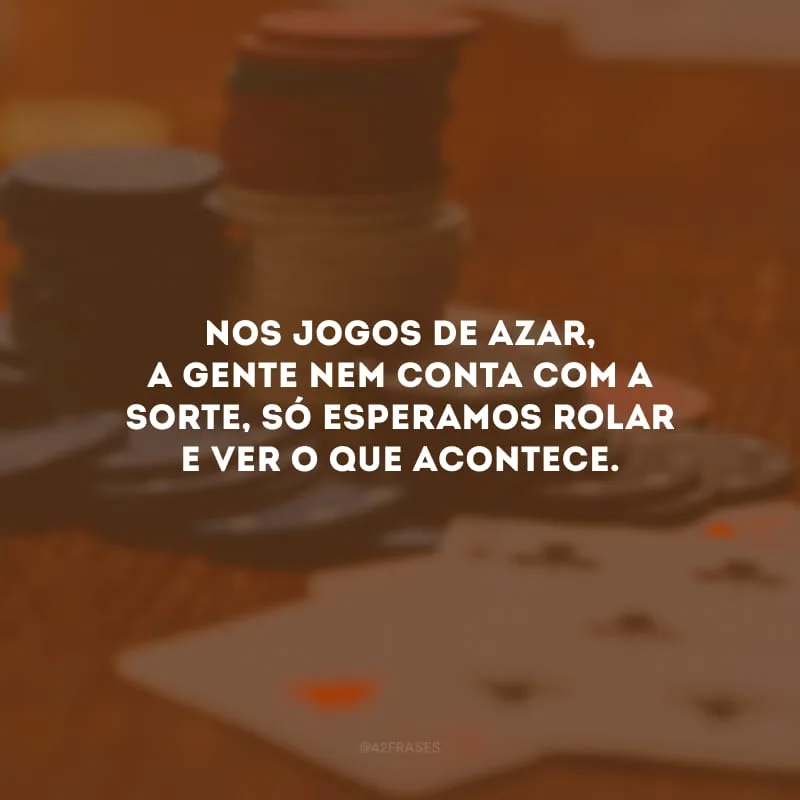 Nos jogos de azar, a gente nem conta com a sorte, só esperamos rolar e ver o que acontece.