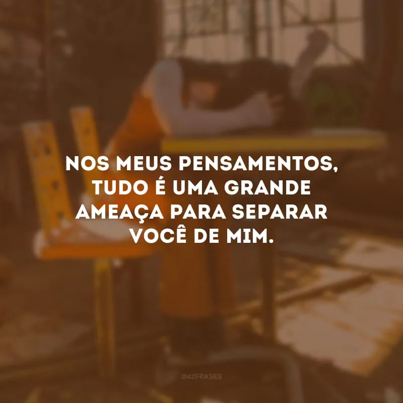 Nos meus pensamentos, tudo é uma grande ameaça para separar você de mim.