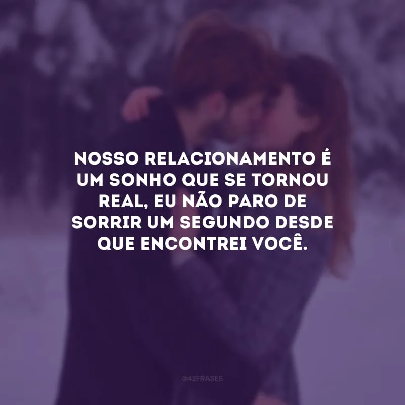 Nosso relacionamento é um sonho que se tornou real, eu não paro de sorrir um segundo desde que encontrei você.