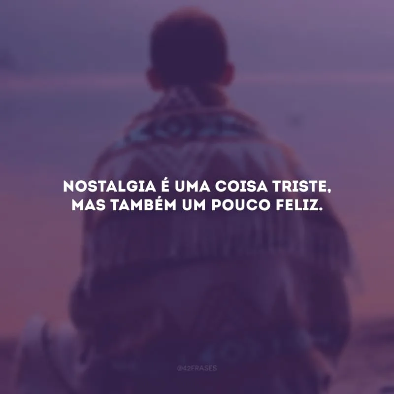 Nostalgia é uma coisa triste, mas também um pouco feliz.