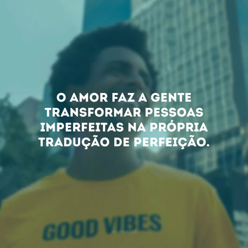 O amor faz a gente transformar pessoas imperfeitas na própria tradução de perfeição.