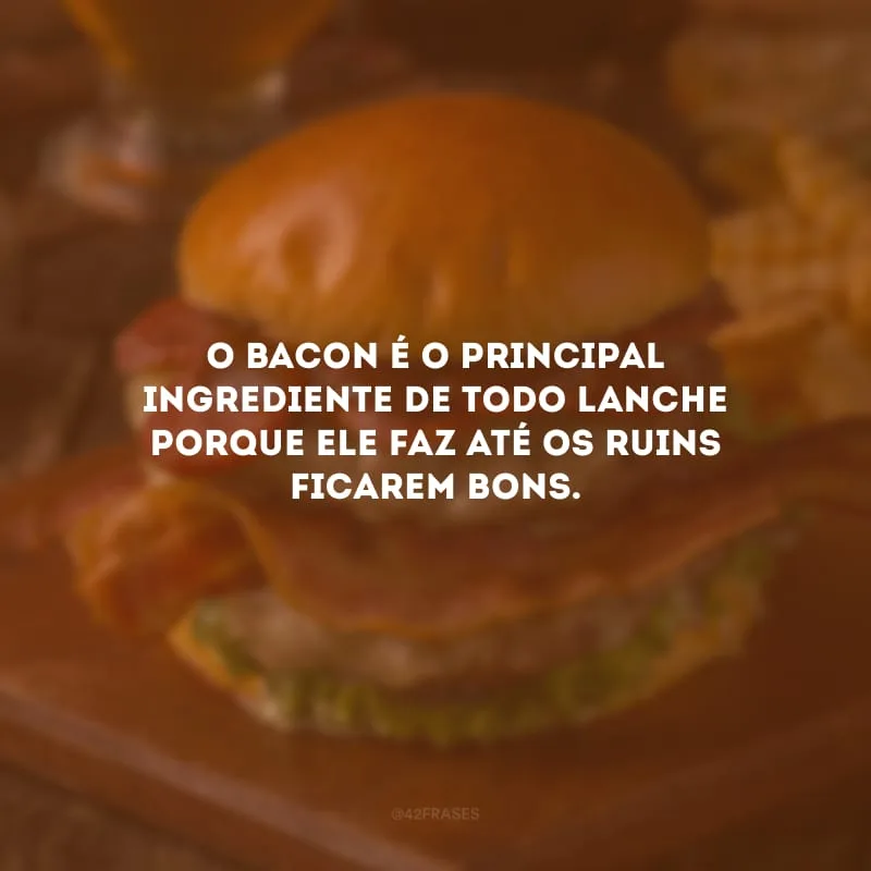 O bacon é o principal ingrediente de todo lanche porque ele faz até os ruins ficarem bons.