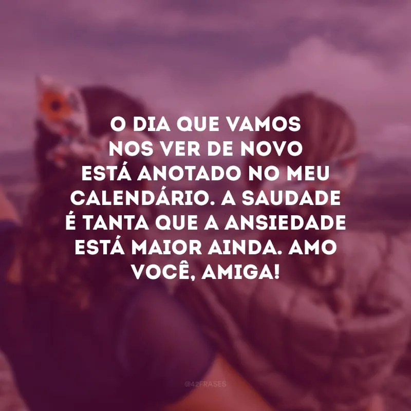 O dia que vamos nos ver de novo está anotado no meu calendário. A saudade é tanta que a ansiedade está maior ainda. Amo você, amiga!