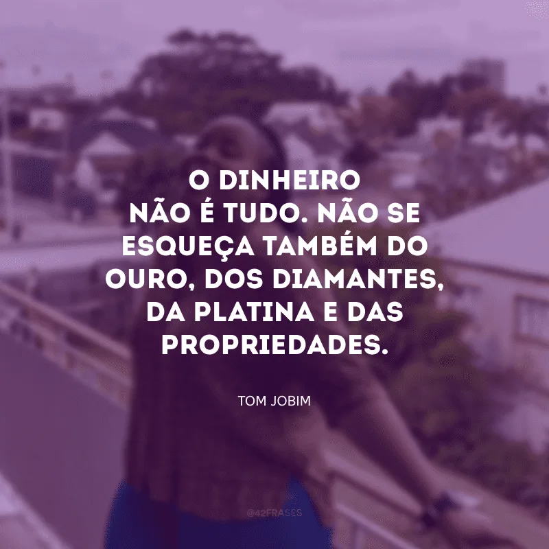 O dinheiro não é tudo. Não se esqueça também do ouro, dos diamantes, da platina e das propriedades.