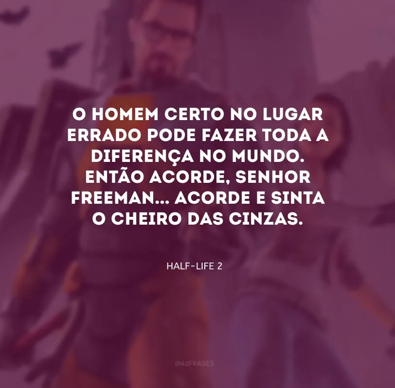 O homem certo no lugar errado pode fazer toda a diferença no mundo. Então acorde, senhor Freeman... acorde e sinta o cheiro das cinzas.