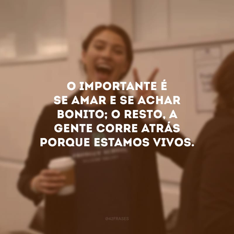 O importante é se amar e se achar bonito; o resto, a gente corre atrás porque estamos vivos.