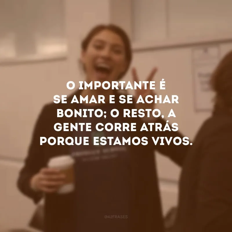 O importante é se amar e se achar bonito; o resto, a gente corre atrás porque estamos vivos.