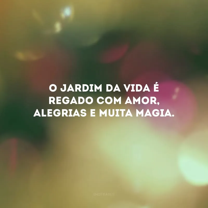 O jardim da vida é regado com amor, alegrias e muita magia.