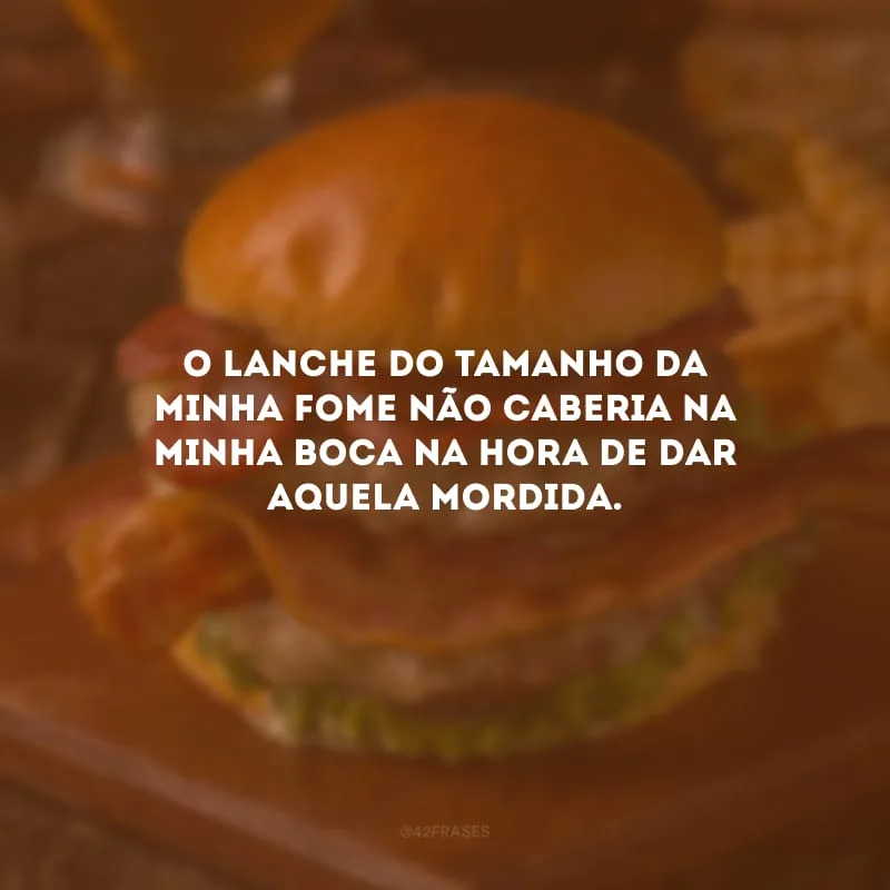 O lanche do tamanho da minha fome não caberia na minha boca na hora de dar aquela mordida.