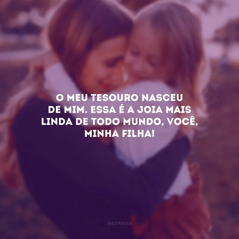O meu tesouro nasceu de mim. Essa é a joia mais linda de todo mundo, você, minha filha!