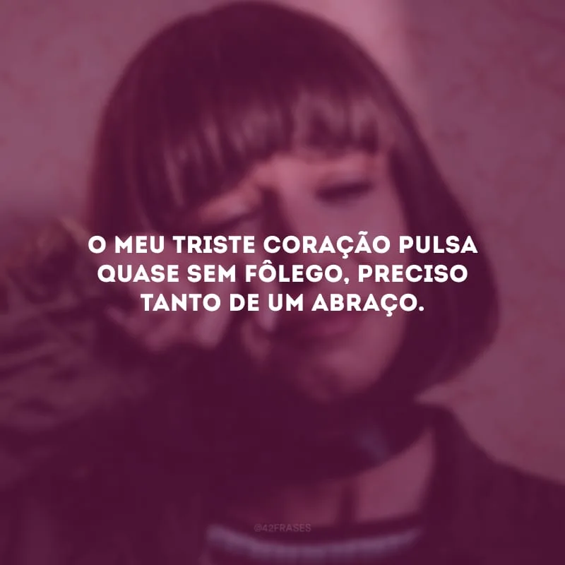 O meu triste coração pulsa quase sem fôlego, preciso tanto de um abraço.