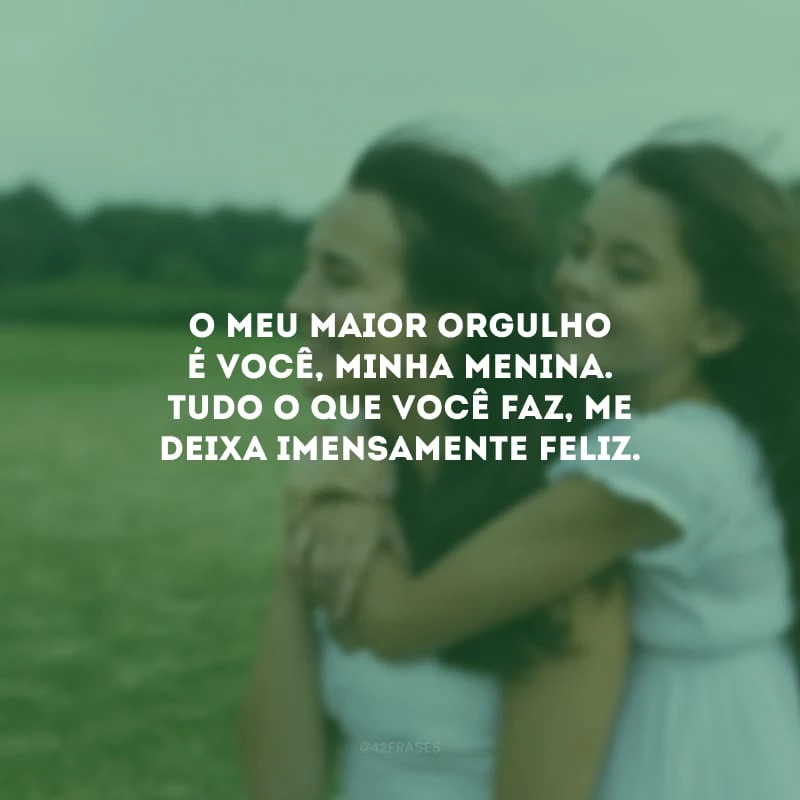 O meu maior orgulho é você, minha menina. Tudo o que você faz, me deixa imensamente feliz.