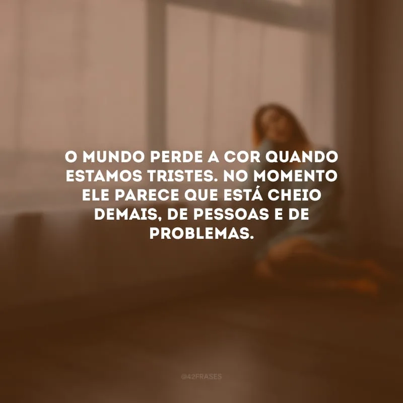 O mundo perde a cor quando estamos tristes. No momento ele parece que está cheio demais, de pessoas e de problemas.