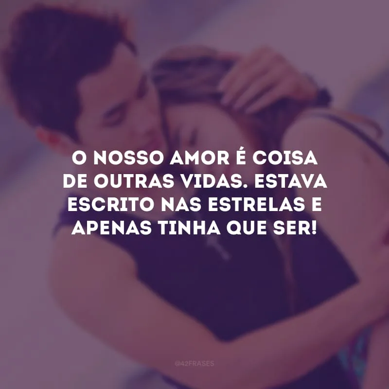 O nosso amor é coisa de outras vidas. Estava escrito nas estrelas e apenas tinha que ser! 