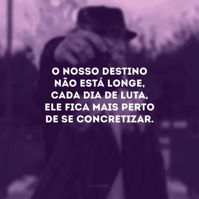 O nosso destino não está longe, cada dia de luta, ele fica mais perto de se concretizar.