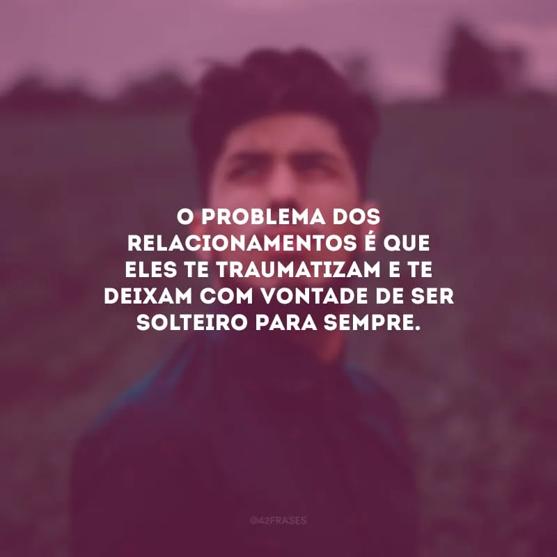 O problema dos relacionamentos é que eles te traumatizam e te deixam com vontade de ser solteiro para sempre.