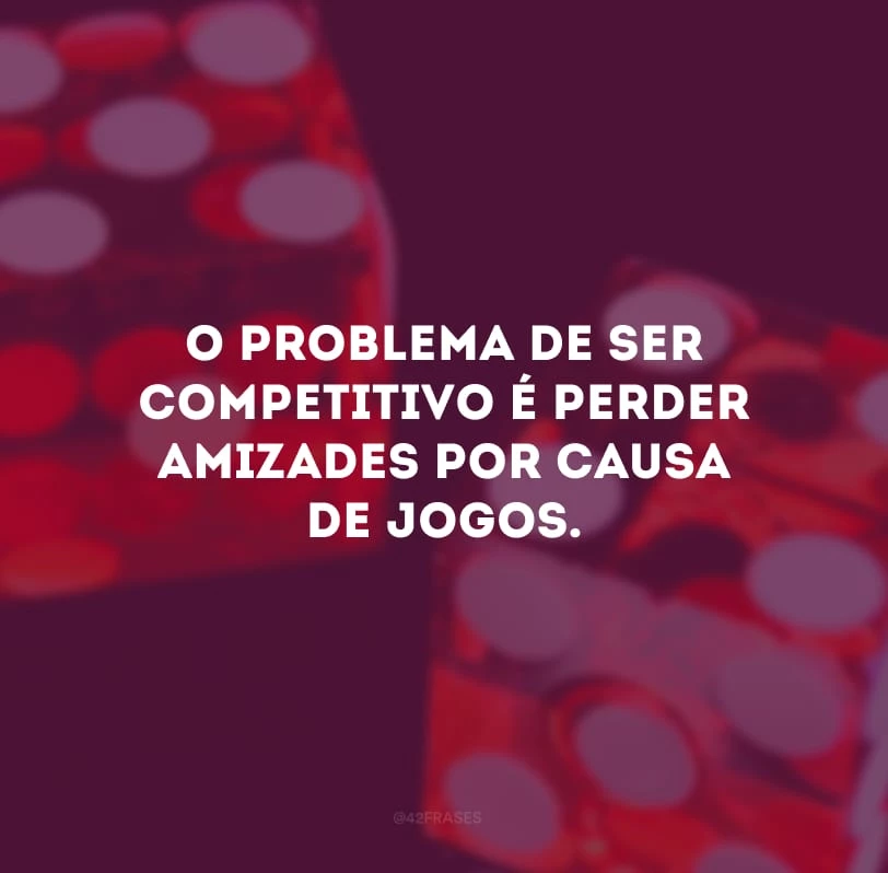 O problema de ser competitivo é perder amizades por causa de jogos.