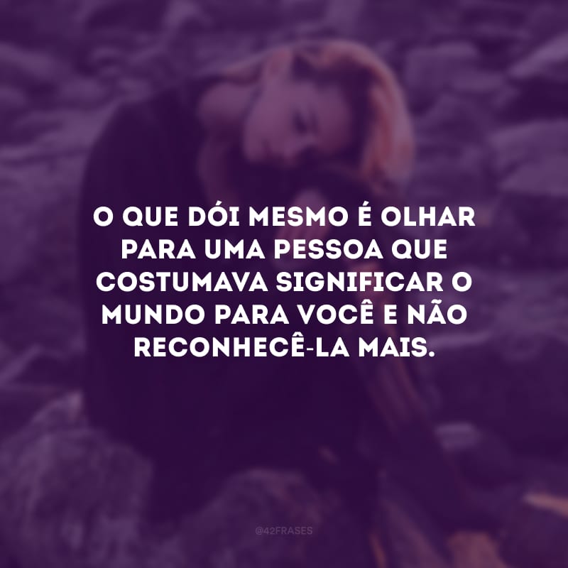 O que dói mesmo é olhar para uma pessoa que costumava significar o mundo para você e não reconhecê-la mais. 