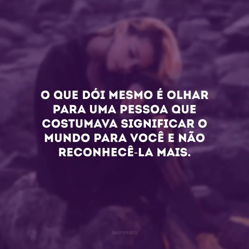 O que dói mesmo é olhar para uma pessoa que costumava significar o mundo para você e não reconhecê-la mais. 