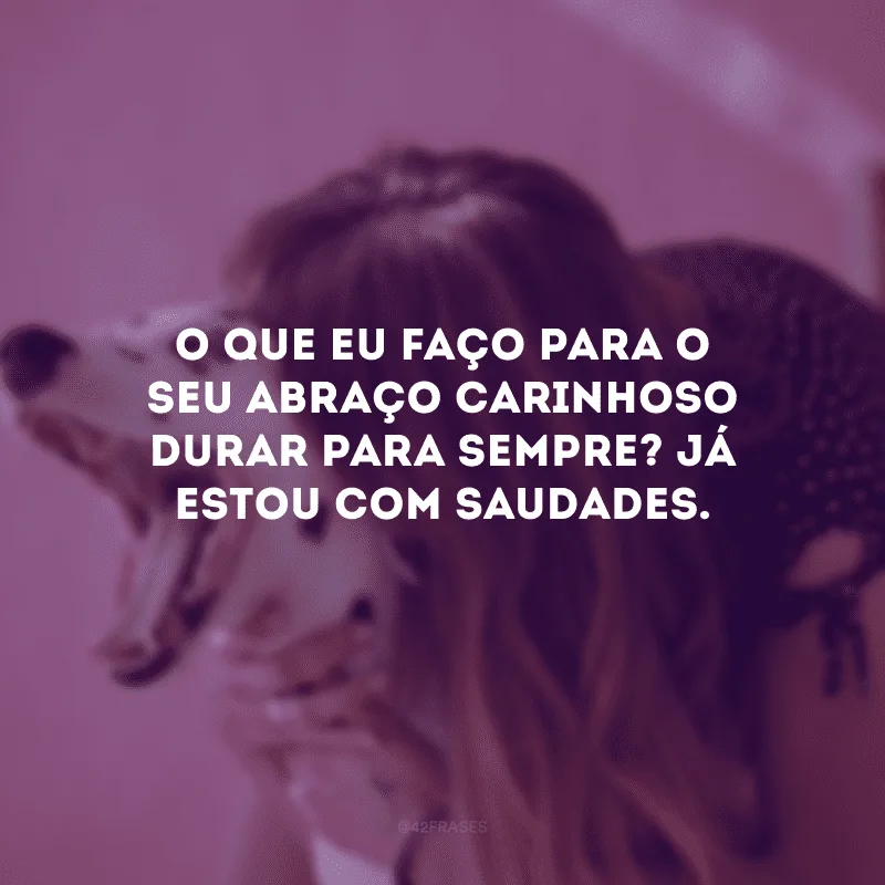 O que eu faço para o seu abraço carinhoso durar para sempre? Já estou com saudades.