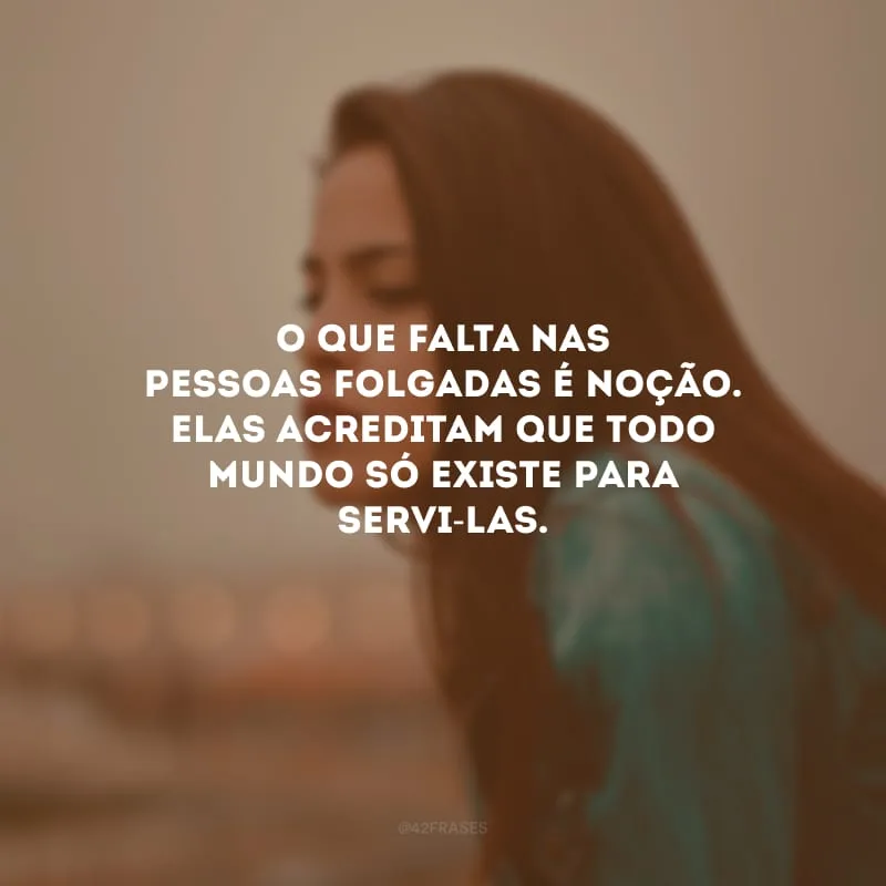 O que falta nas pessoas folgadas é noção. Elas acreditam que todo mundo só existe para servi-las.