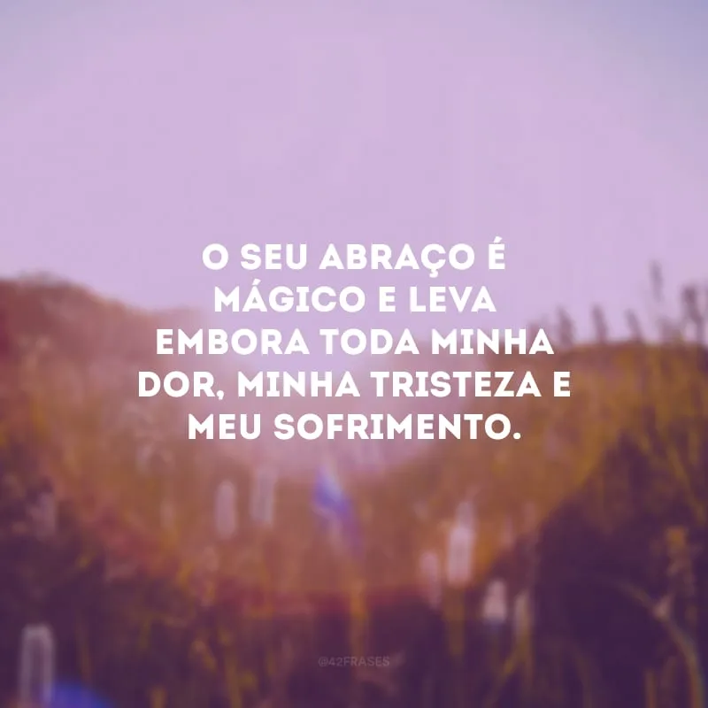 O seu abraço é mágico e leva embora toda minha dor, minha tristeza e meu sofrimento.