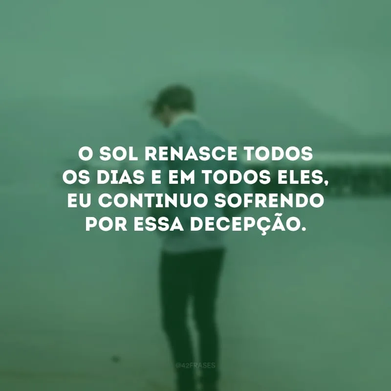 O sol renasce todos os dias e em todos eles, eu continuo sofrendo por essa decepção.