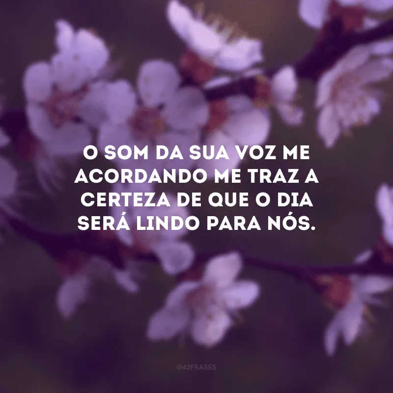 O som da sua voz me acordando me traz a certeza de que o dia será lindo para nós.