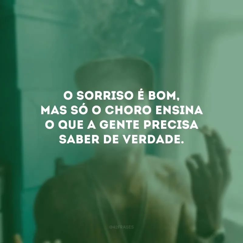 O sorriso é bom, mas só o choro ensina o que a gente precisa saber de verdade.