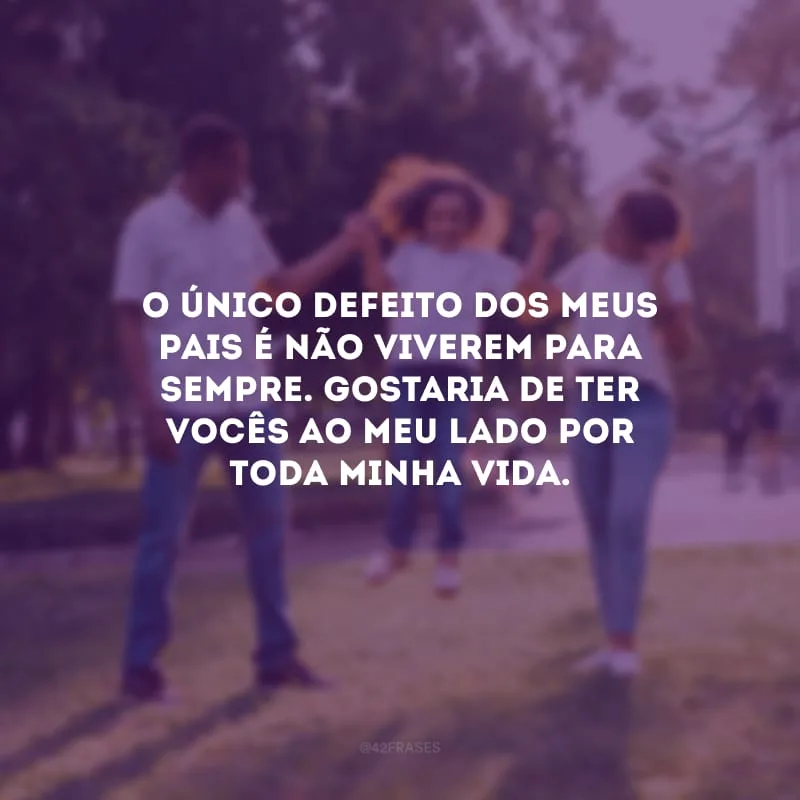 O único defeito dos meus pais é não viverem para sempre. Gostaria de ter vocês ao meu lado por toda minha vida.