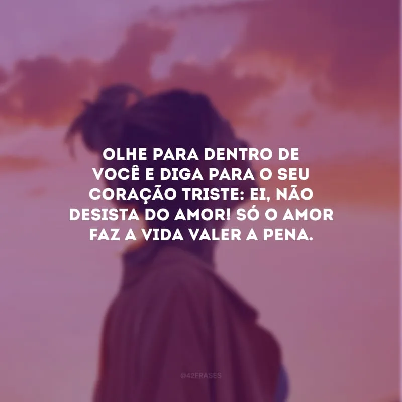 Olhe para dentro de você e diga para o seu coração triste: ei, não desista do amor! Só o amor faz a vida valer a pena.
