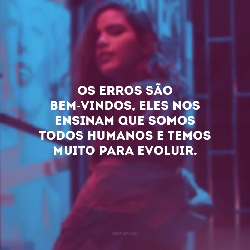 Os erros são bem-vindos, eles nos ensinam que somos todos humanos e temos muito para evoluir.